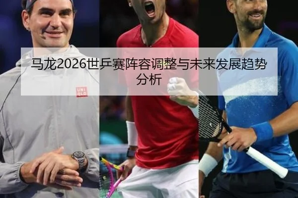 马龙2026世乒赛阵容调整与未来发展趋势分析